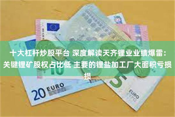 十大杠杆炒股平台 深度解读天齐锂业业绩爆雷：关键锂矿股权占比低 主要的锂盐加工厂大面积亏损