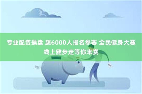 专业配资操盘 超6000人报名参赛 全民健身大赛线上健步走等你来赛