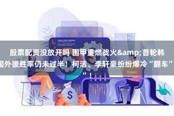 股票配资没放开吗 围甲重燃战火&首轮韩国外援胜率仍未过半！柯洁、李轩豪纷纷爆冷“翻车”！