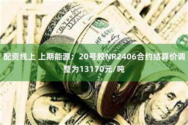 配资线上 上期能源：20号胶NR2406合约结算价调整为13170元/吨