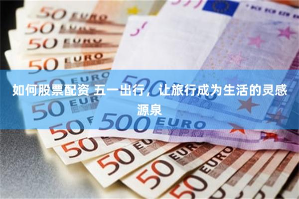 如何股票配资 五一出行，让旅行成为生活的灵感源泉