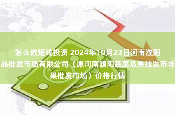 怎么做短线投资 2024年10月23日河南濮阳宏进农副产品批发市场有限公司(原河南濮阳蔬菜瓜果批发市场)价格行情