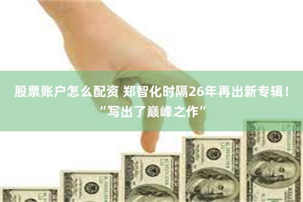 股票账户怎么配资 郑智化时隔26年再出新专辑！“写出了巅峰之作”