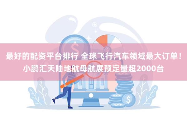最好的配资平台排行 全球飞行汽车领域最大订单！小鹏汇天陆地航母航展预定量超2000台
