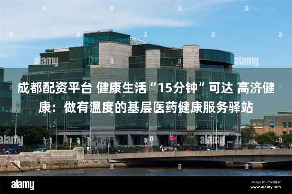 成都配资平台 健康生活“15分钟”可达 高济健康：做有温度的基层医药健康服务驿站