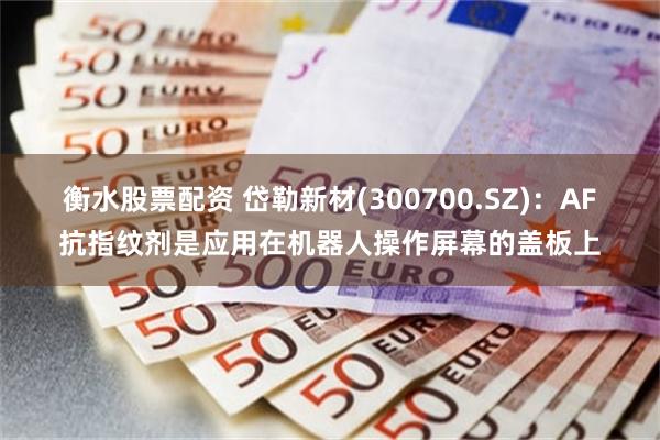衡水股票配资 岱勒新材(300700.SZ)：AF抗指纹剂是应用在机器人操作屏幕的盖板上