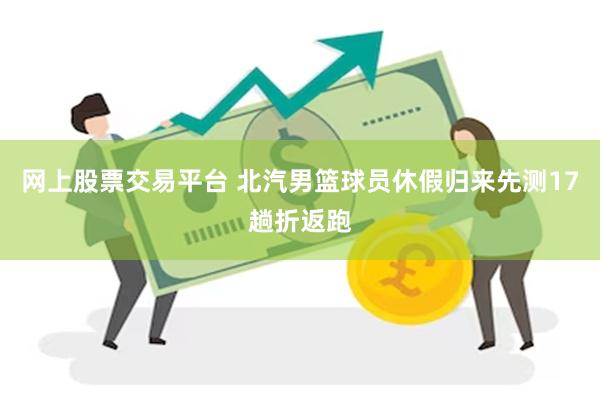 网上股票交易平台 北汽男篮球员休假归来先测17趟折返跑