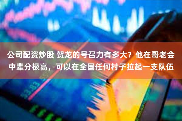公司配资炒股 贺龙的号召力有多大？他在哥老会中辈分极高，可以在全国任何村子拉起一支队伍