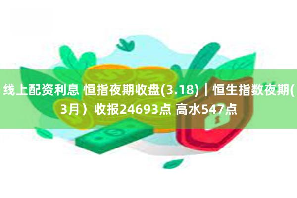 线上配资利息 恒指夜期收盘(3.18)︱恒生指数夜期(3月）收报24693点 高水547点