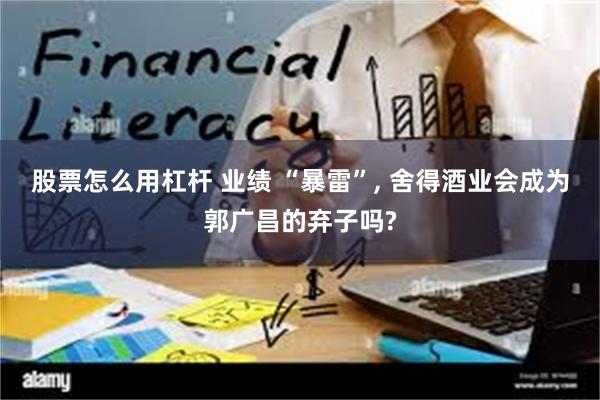 股票怎么用杠杆 业绩 “暴雷”, 舍得酒业会成为郭广昌的弃子吗?