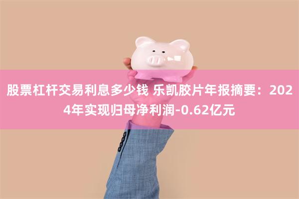 股票杠杆交易利息多少钱 乐凯胶片年报摘要：2024年实现归母净利润-0.62亿元