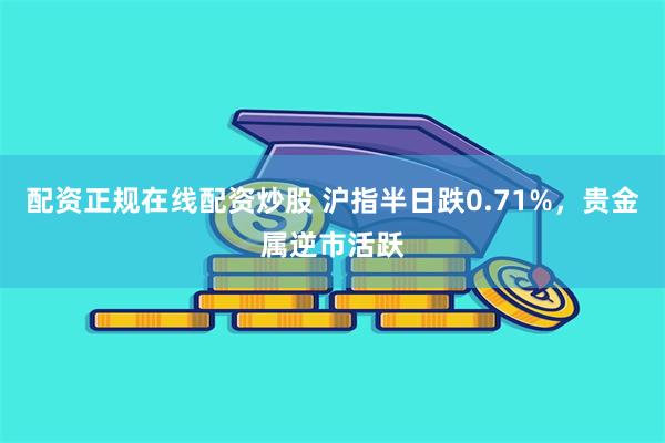 配资正规在线配资炒股 沪指半日跌0.71%，贵金属逆市活跃