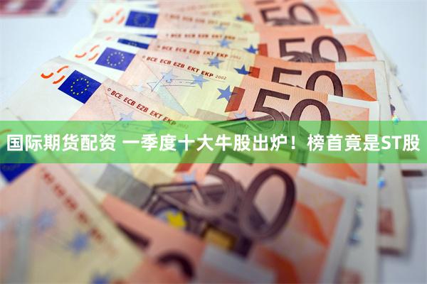 国际期货配资 一季度十大牛股出炉！榜首竟是ST股
