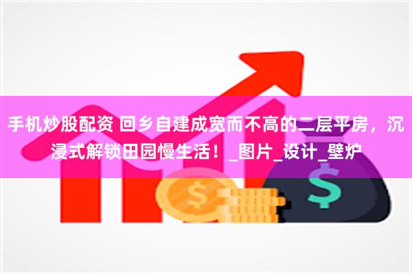手机炒股配资 回乡自建成宽而不高的二层平房，沉浸式解锁田园慢生活！_图片_设计_壁炉