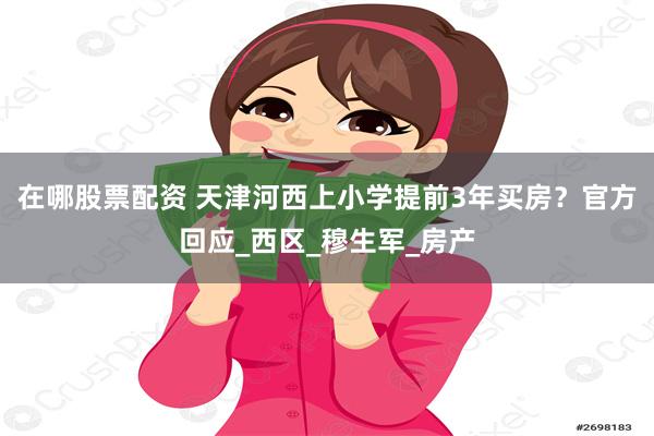 在哪股票配资 天津河西上小学提前3年买房？官方回应_西区_穆生军_房产