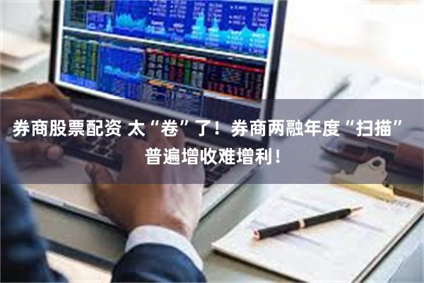 券商股票配资 太“卷”了！券商两融年度“扫描” 普遍增收难增利！