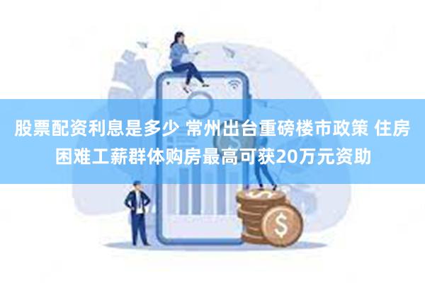 股票配资利息是多少 常州出台重磅楼市政策 住房困难工薪群体购房最高可获20万元资助