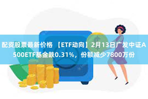 配资股票最新价格 【ETF动向】2月13日广发中证A500ETF基金跌0.31%，份额减少7800万份