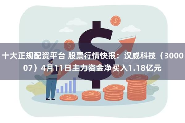 十大正规配资平台 股票行情快报：汉威科技（300007）4月11日主力资金净买入1.18亿元