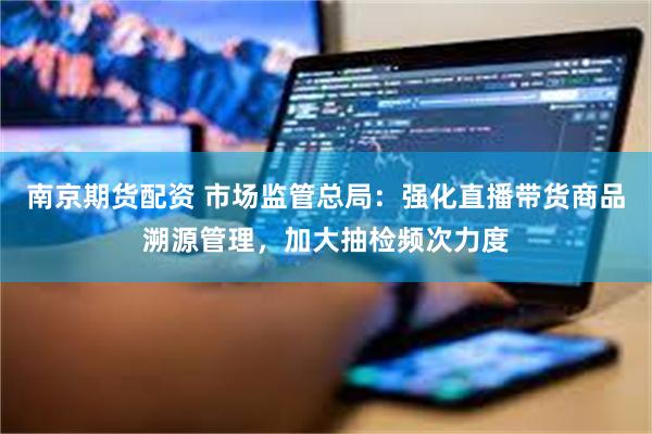 南京期货配资 市场监管总局：强化直播带货商品溯源管理，加大抽检频次力度