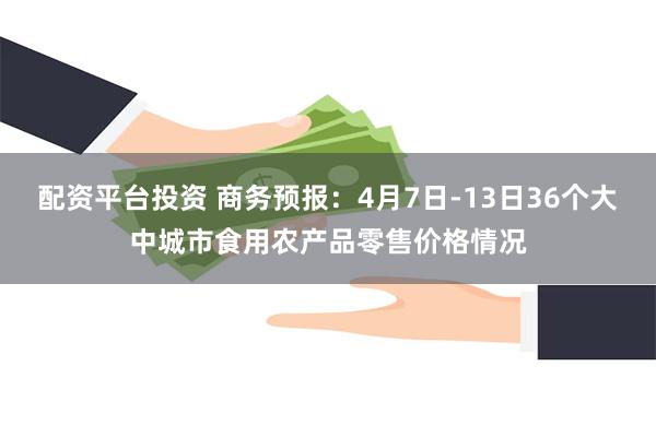 配资平台投资 商务预报：4月7日-13日36个大中城市食用农产品零售价格情况