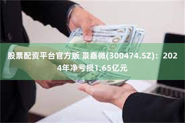 股票配资平台官方版 景嘉微(300474.SZ)：2024年净亏损1.65亿元