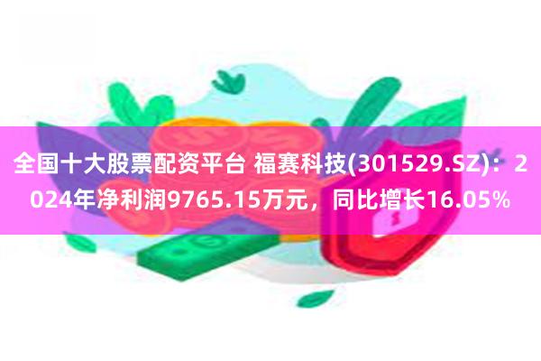 全国十大股票配资平台 福赛科技(301529.SZ)：2024年净利润9765.15万元，同比增长16.05%