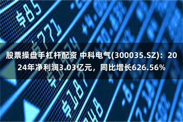 股票操盘手杠杆配资 中科电气(300035.SZ)：2024年净利润3.03亿元，同比增长626.56%