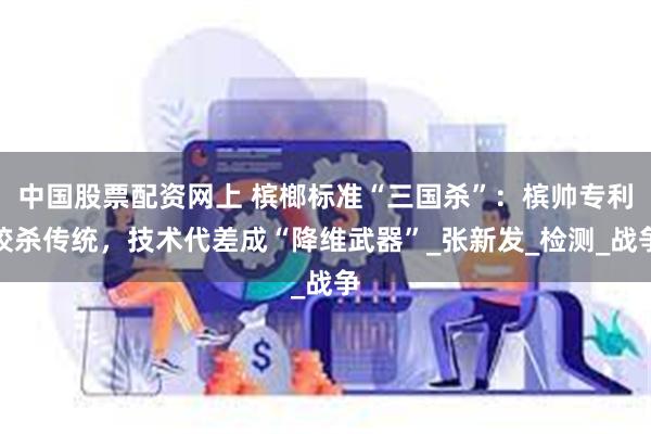 中国股票配资网上 槟榔标准“三国杀”：槟帅专利绞杀传统，技术代差成“降维武器”_张新发_检测_战争