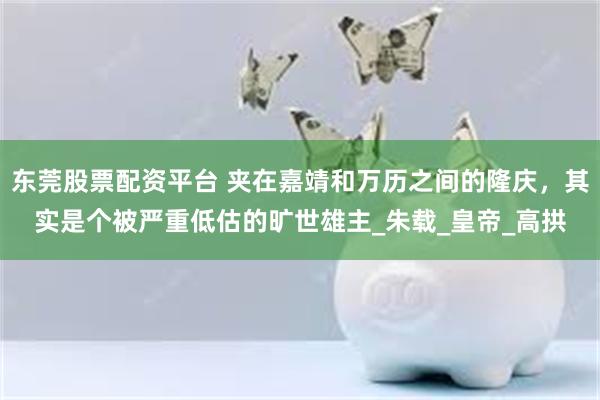 东莞股票配资平台 夹在嘉靖和万历之间的隆庆，其实是个被严重低估的旷世雄主_朱载_皇帝_高拱