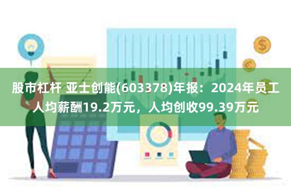 股市杠杆 亚士创能(603378)年报：2024年员工人均薪酬19.2万元，人均创收99.39万元