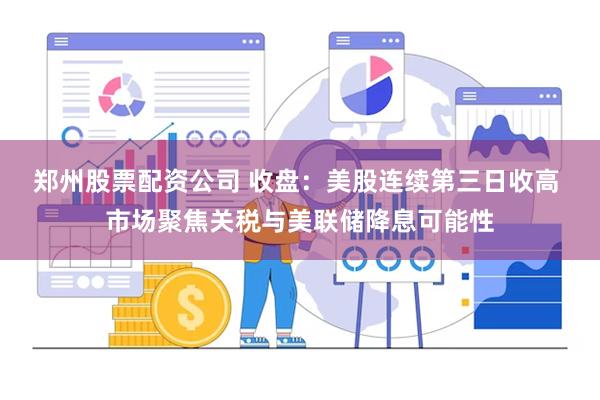郑州股票配资公司 收盘：美股连续第三日收高 市场聚焦关税与美联储降息可能性