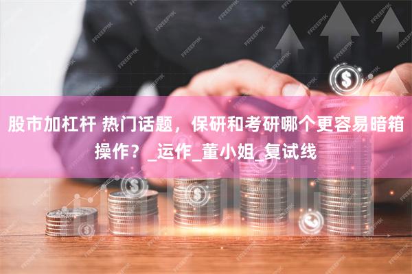 股市加杠杆 热门话题，保研和考研哪个更容易暗箱操作？_运作_董小姐_复试线