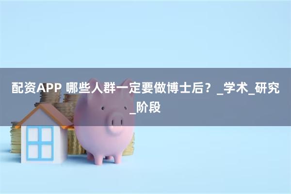 配资APP 哪些人群一定要做博士后？_学术_研究_阶段