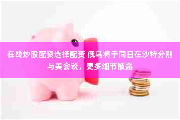在线炒股配资选择配资 俄乌将于同日在沙特分别与美会谈，更多细节披露