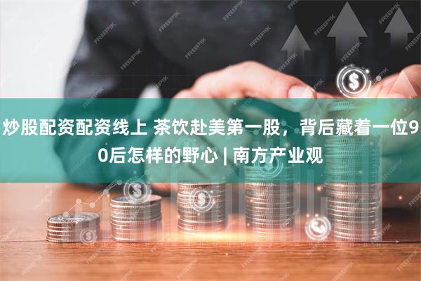 炒股配资配资线上 茶饮赴美第一股，背后藏着一位90后怎样的野心 | 南方产业观