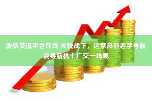股票交流平台在线 关税战下，这家热能老字号展会寻新机｜广交一线观