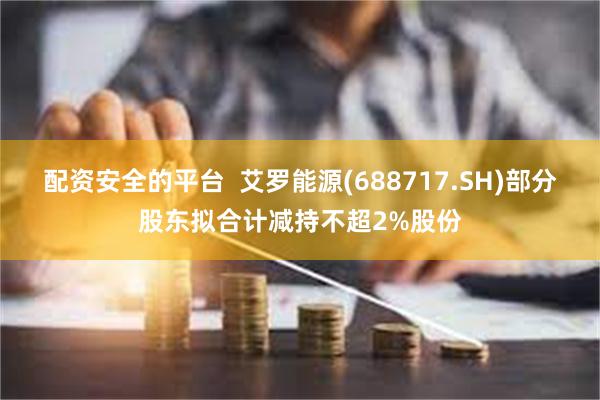 配资安全的平台  艾罗能源(688717.SH)部分股东拟合计减持不超2%股份