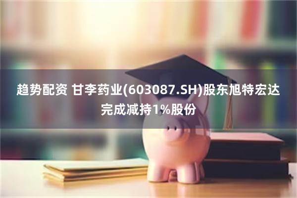 趋势配资 甘李药业(603087.SH)股东旭特宏达完成减持1%股份