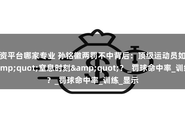 配资平台哪家专业 孙铭徽两罚不中背后：顶级运动员如何对抗&quot;窒息时刻&quot;？_罚球命中率_训练_显示