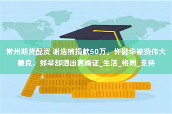 常州期货配资 谢浩楠捐款50万，许健华被赞伟大善良，郑琴却晒出离婚证_生活_格局_支持