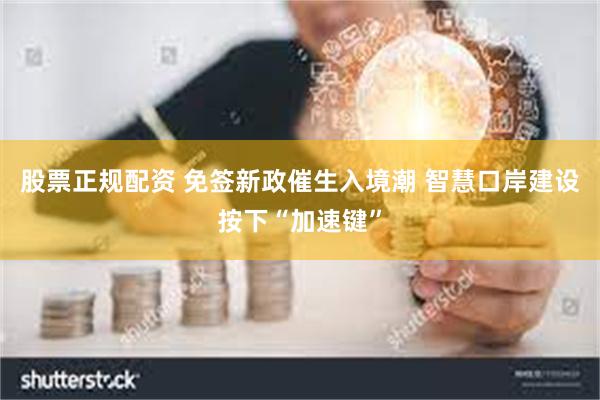 股票正规配资 免签新政催生入境潮 智慧口岸建设按下“加速键”