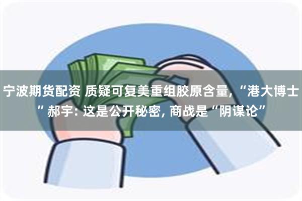 宁波期货配资 质疑可复美重组胶原含量, “港大博士”郝宇: 这是公开秘密, 商战是“阴谋论”
