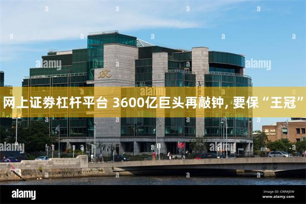 网上证劵杠杆平台 3600亿巨头再敲钟, 要保“王冠”