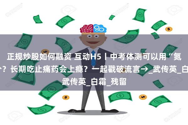 正规炒股如何融资 互动H5丨中考体测可以用“氮泵”提分？长期吃止痛药会上瘾？一起戳破流言→_武传英_白霜_残留