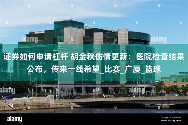 证券如何申请杠杆 胡金秋伤情更新：医院检查结果公布，传来一线希望_比赛_广厦_篮球