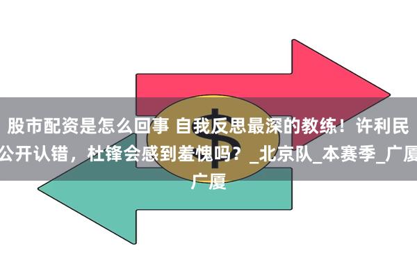 股市配资是怎么回事 自我反思最深的教练！许利民公开认错，杜锋会感到羞愧吗？_北京队_本赛季_广厦