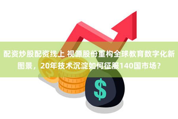 配资炒股配资线上 视源股份重构全球教育数字化新图景，20年技术沉淀如何征服140国市场？