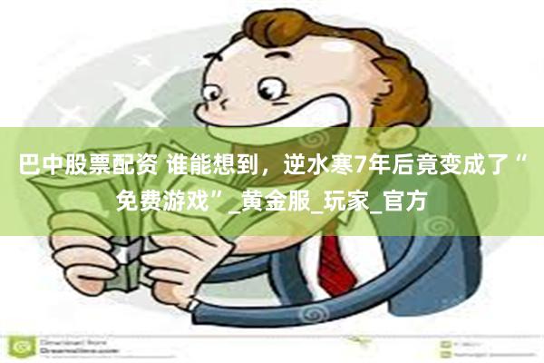 巴中股票配资 谁能想到，逆水寒7年后竟变成了“免费游戏”_黄金服_玩家_官方