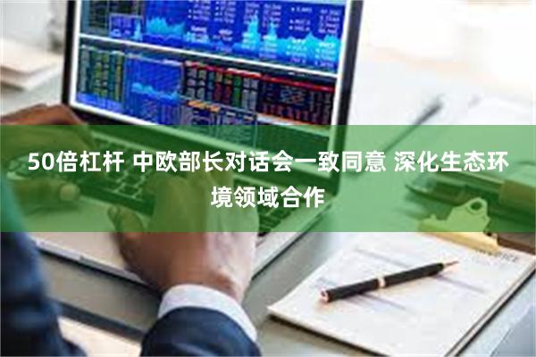 50倍杠杆 中欧部长对话会一致同意 深化生态环境领域合作